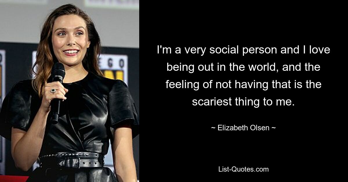 I'm a very social person and I love being out in the world, and the feeling of not having that is the scariest thing to me. — © Elizabeth Olsen