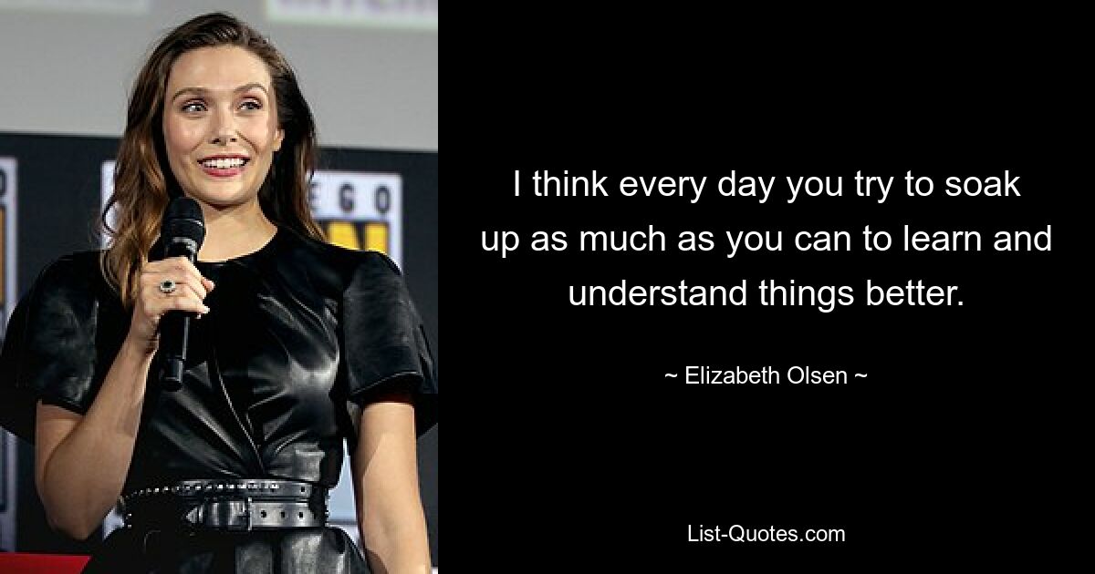 I think every day you try to soak up as much as you can to learn and understand things better. — © Elizabeth Olsen