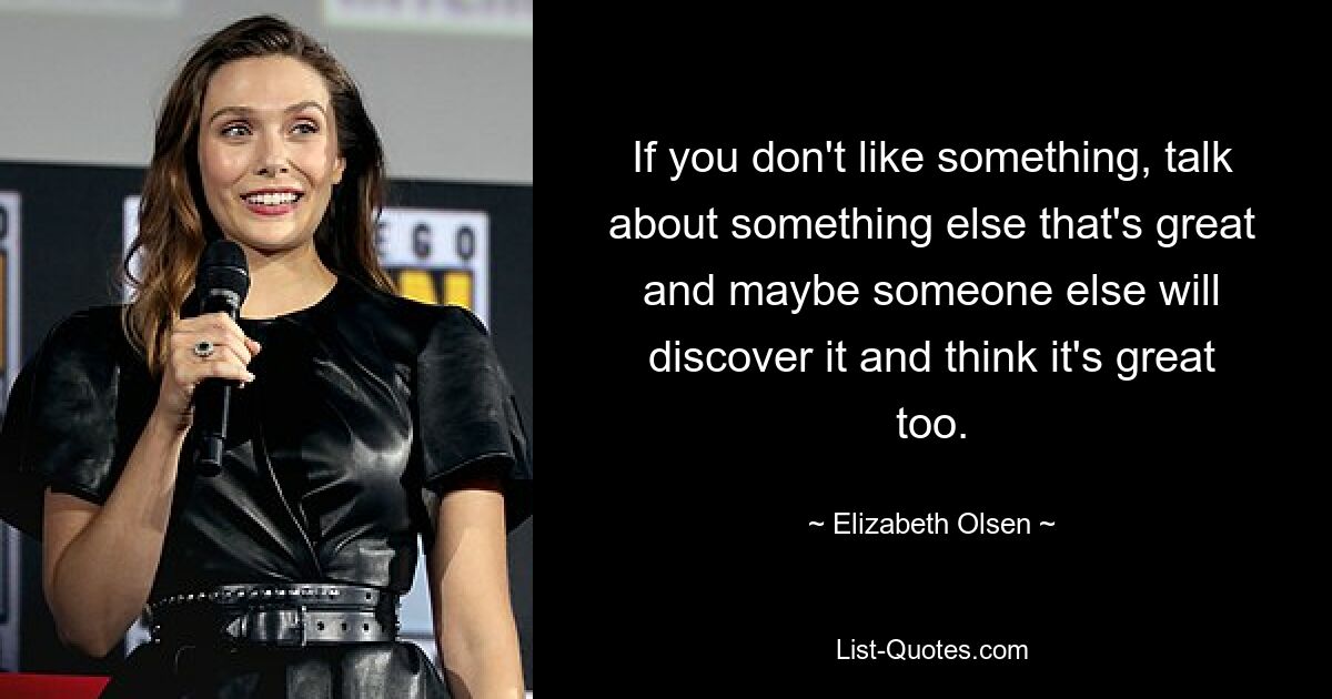 Wenn Ihnen etwas nicht gefällt, sprechen Sie über etwas anderes, das großartig ist, und vielleicht entdeckt es jemand anderes und findet es auch großartig. — © Elizabeth Olsen 