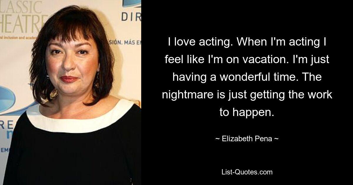 I love acting. When I'm acting I feel like I'm on vacation. I'm just having a wonderful time. The nightmare is just getting the work to happen. — © Elizabeth Pena