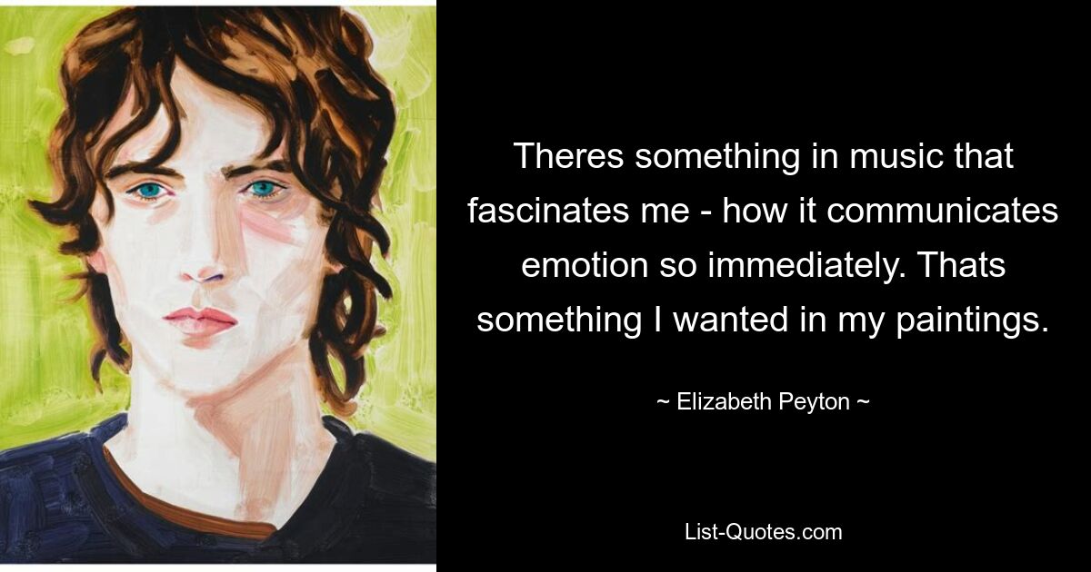 Theres something in music that fascinates me - how it communicates emotion so immediately. Thats something I wanted in my paintings. — © Elizabeth Peyton