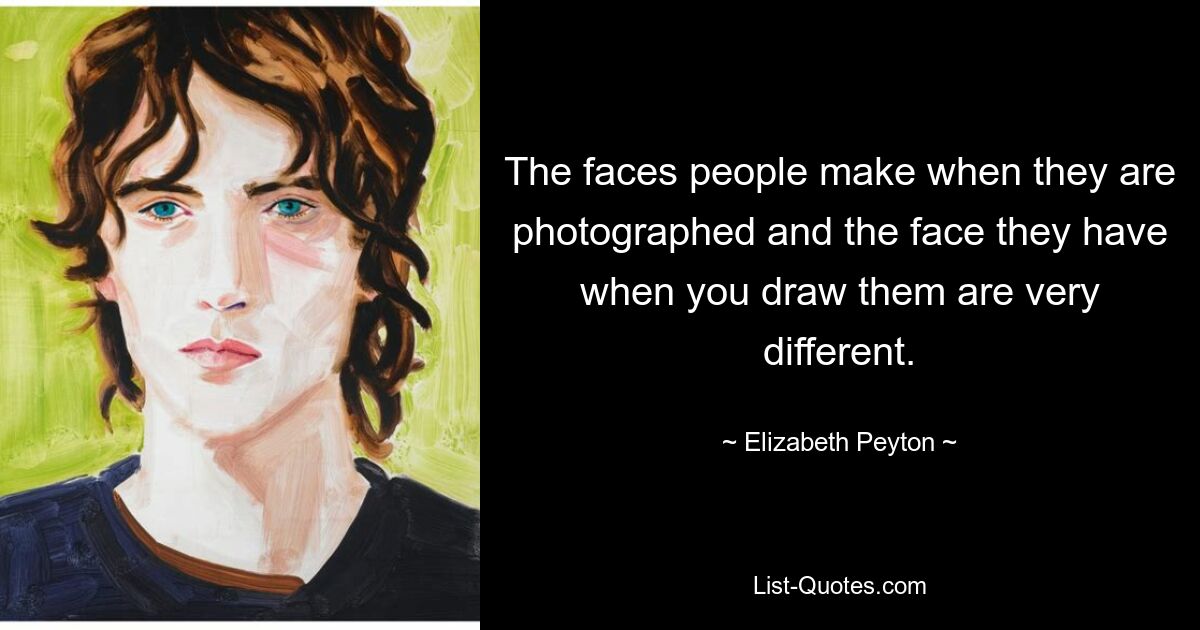 The faces people make when they are photographed and the face they have when you draw them are very different. — © Elizabeth Peyton