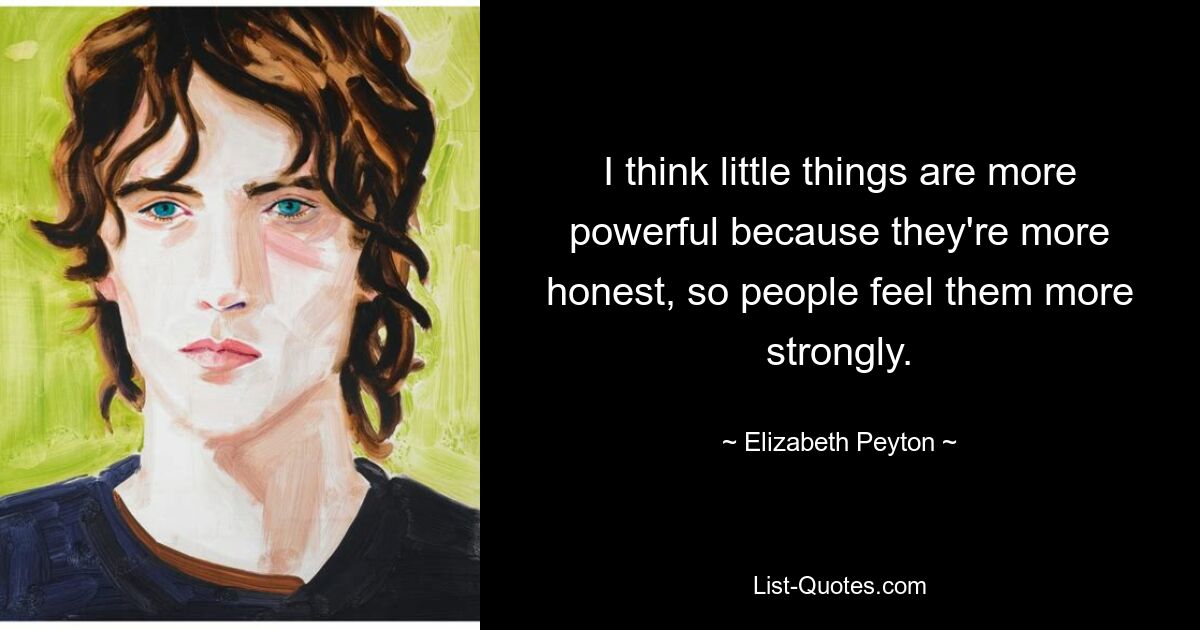 I think little things are more powerful because they're more honest, so people feel them more strongly. — © Elizabeth Peyton