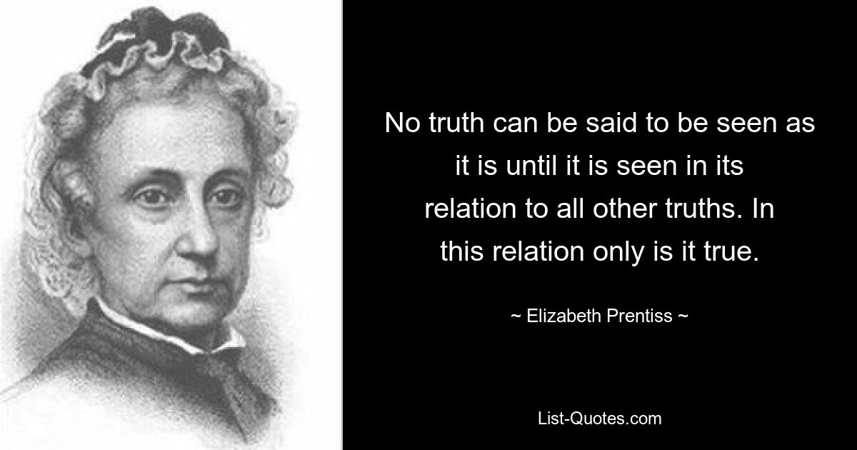 No truth can be said to be seen as it is until it is seen in its relation to all other truths. In this relation only is it true. — © Elizabeth Prentiss