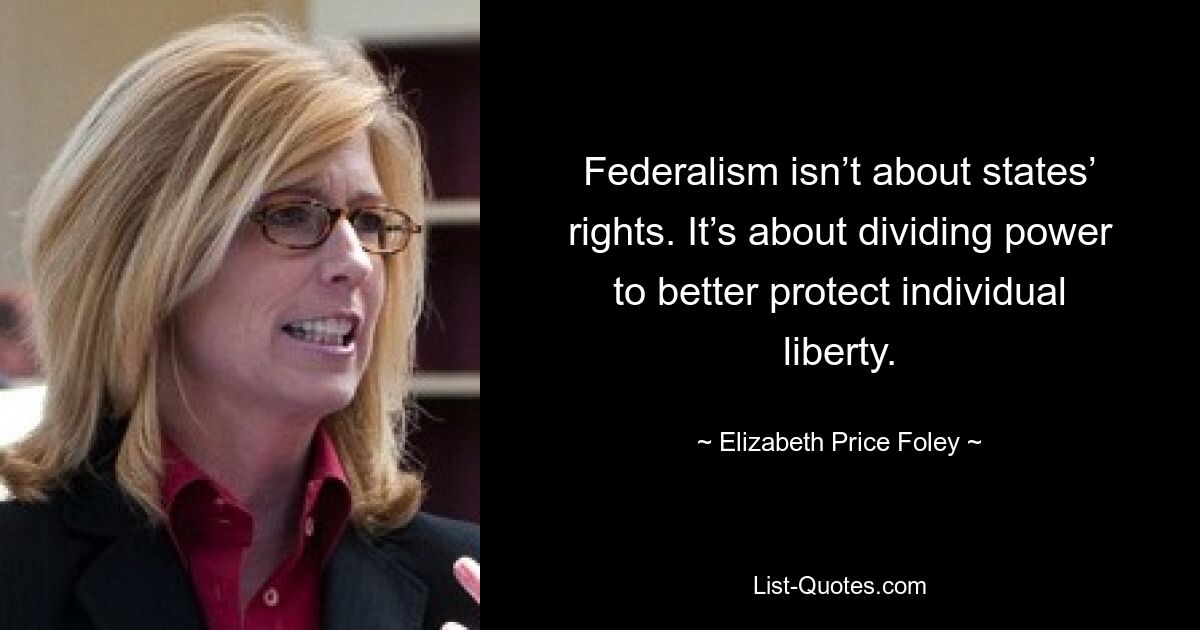 Federalism isn’t about states’ rights. It’s about dividing power to better protect individual liberty. — © Elizabeth Price Foley