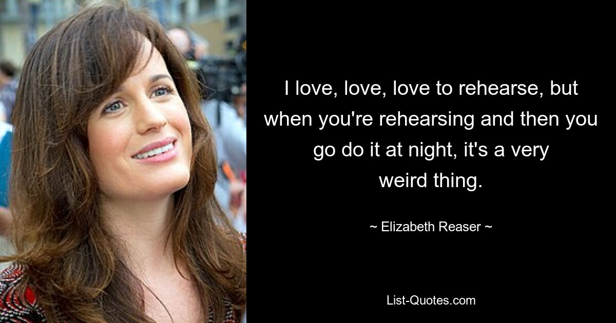 I love, love, love to rehearse, but when you're rehearsing and then you go do it at night, it's a very weird thing. — © Elizabeth Reaser