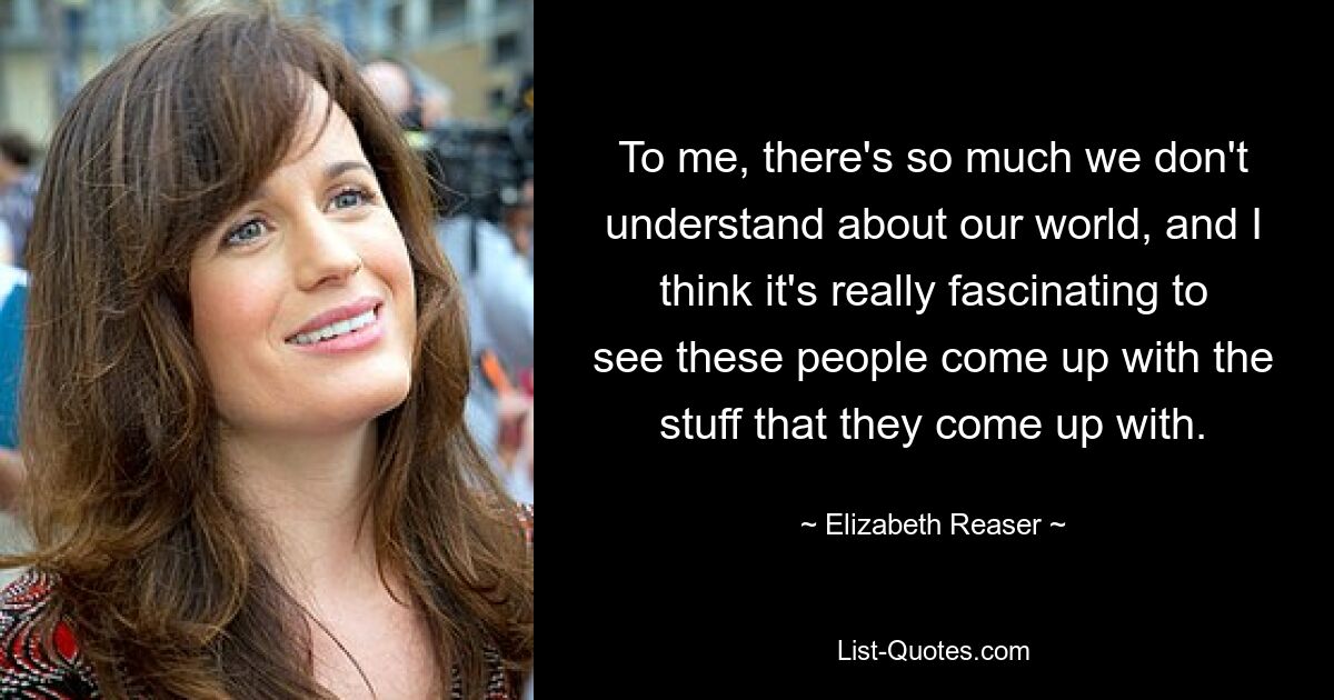 To me, there's so much we don't understand about our world, and I think it's really fascinating to see these people come up with the stuff that they come up with. — © Elizabeth Reaser