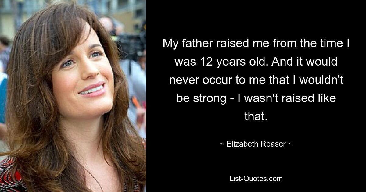 My father raised me from the time I was 12 years old. And it would never occur to me that I wouldn't be strong - I wasn't raised like that. — © Elizabeth Reaser