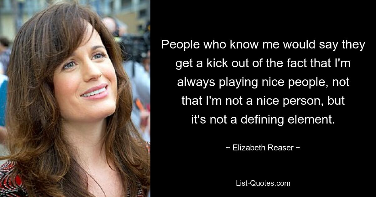 People who know me would say they get a kick out of the fact that I'm always playing nice people, not that I'm not a nice person, but it's not a defining element. — © Elizabeth Reaser