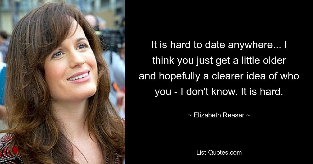 It is hard to date anywhere... I think you just get a little older and hopefully a clearer idea of who you - I don't know. It is hard. — © Elizabeth Reaser