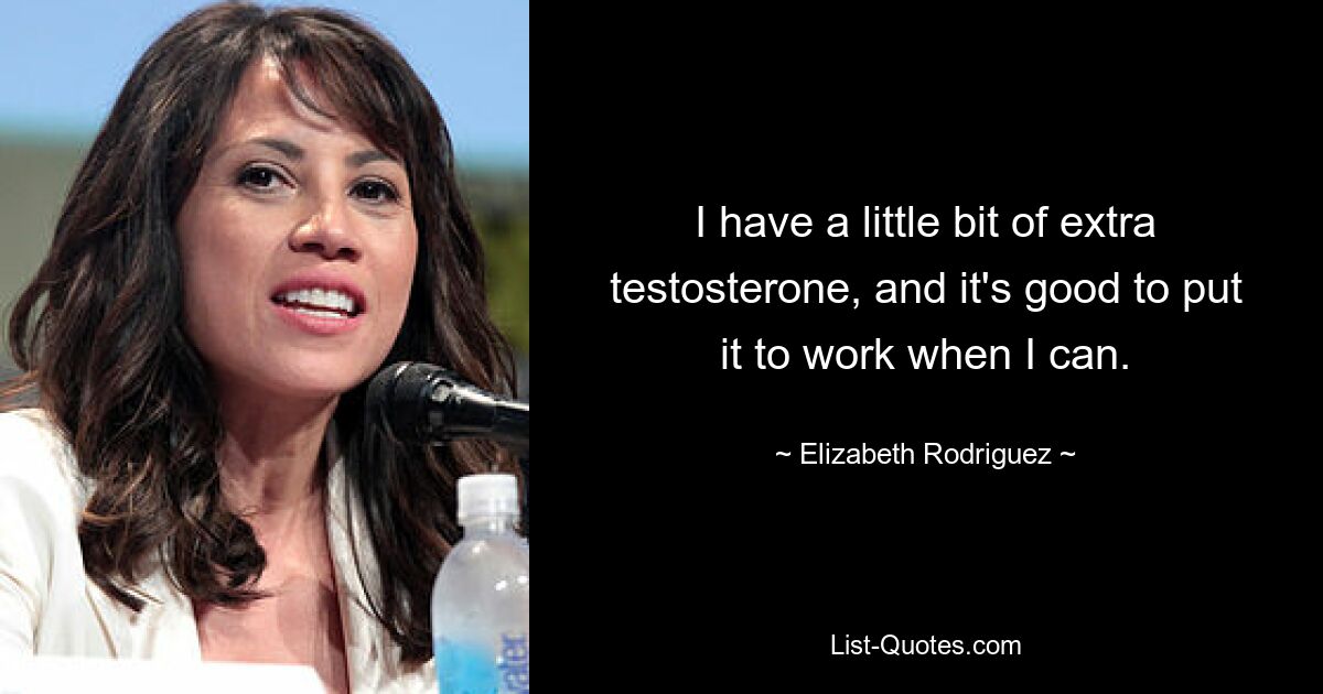 I have a little bit of extra testosterone, and it's good to put it to work when I can. — © Elizabeth Rodriguez