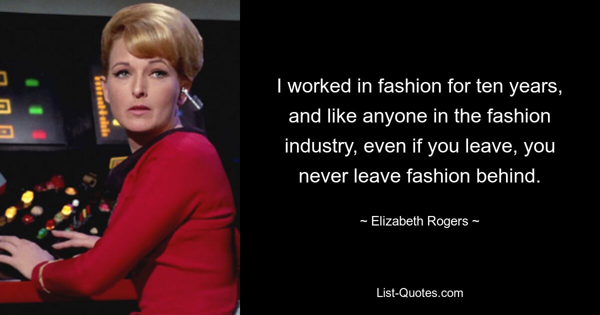 I worked in fashion for ten years, and like anyone in the fashion industry, even if you leave, you never leave fashion behind. — © Elizabeth Rogers