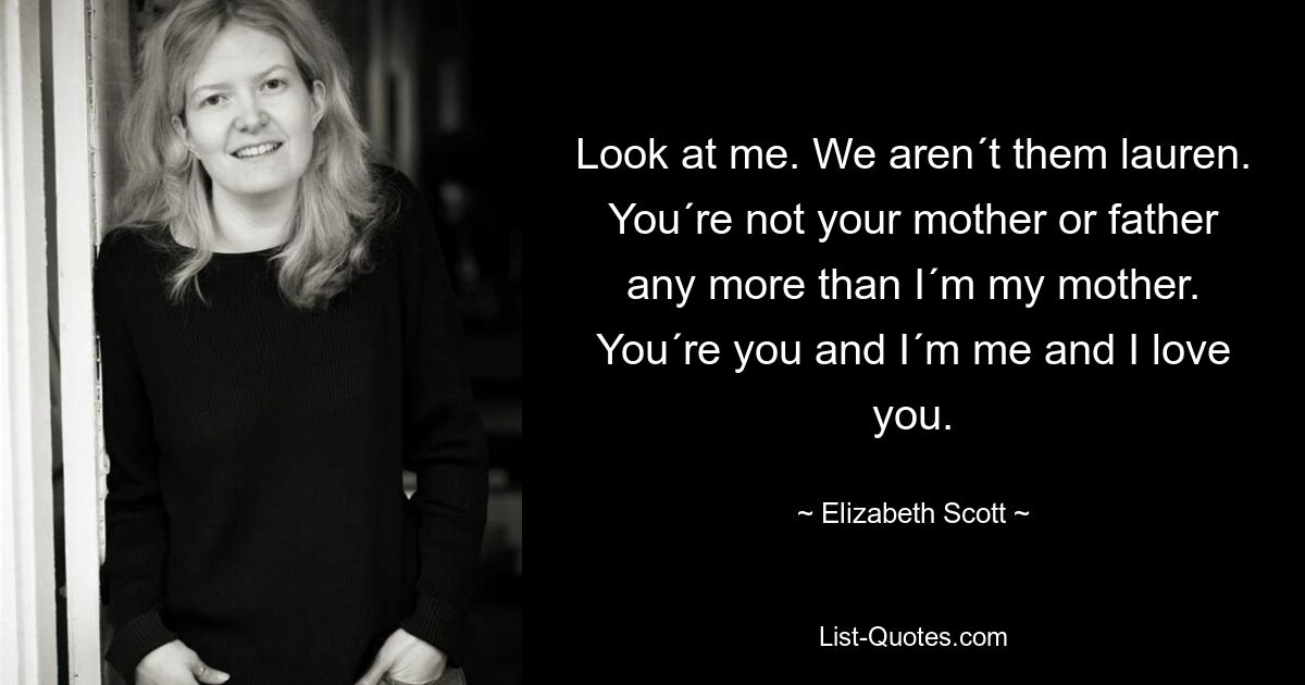 Look at me. We aren´t them lauren. You´re not your mother or father any more than I´m my mother. You´re you and I´m me and I love you. — © Elizabeth Scott