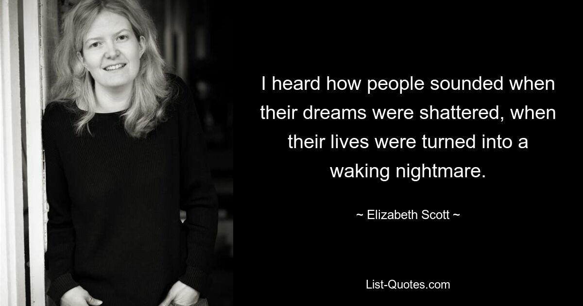 I heard how people sounded when their dreams were shattered, when their lives were turned into a waking nightmare. — © Elizabeth Scott