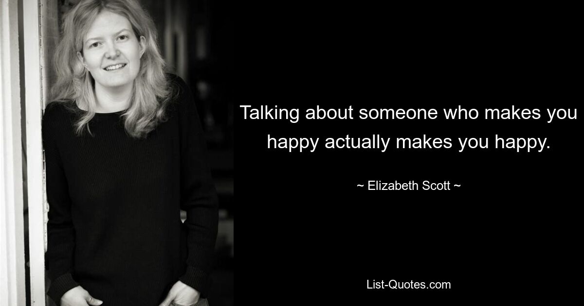 Talking about someone who makes you happy actually makes you happy. — © Elizabeth Scott