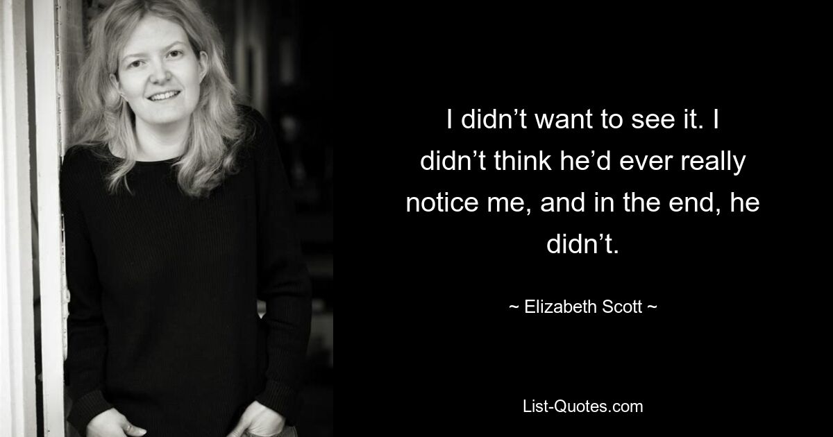 I didn’t want to see it. I didn’t think he’d ever really notice me, and in the end, he didn’t. — © Elizabeth Scott