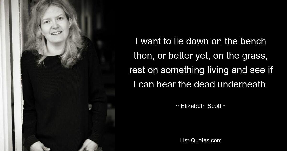 I want to lie down on the bench then, or better yet, on the grass, rest on something living and see if I can hear the dead underneath. — © Elizabeth Scott