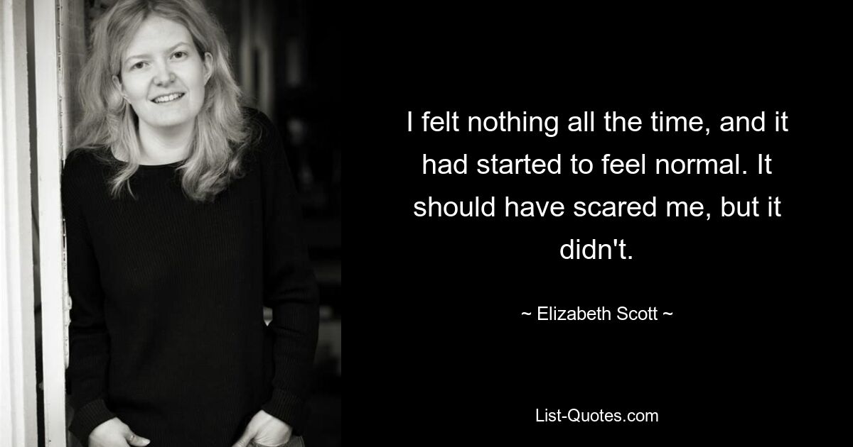 I felt nothing all the time, and it had started to feel normal. It should have scared me, but it didn't. — © Elizabeth Scott