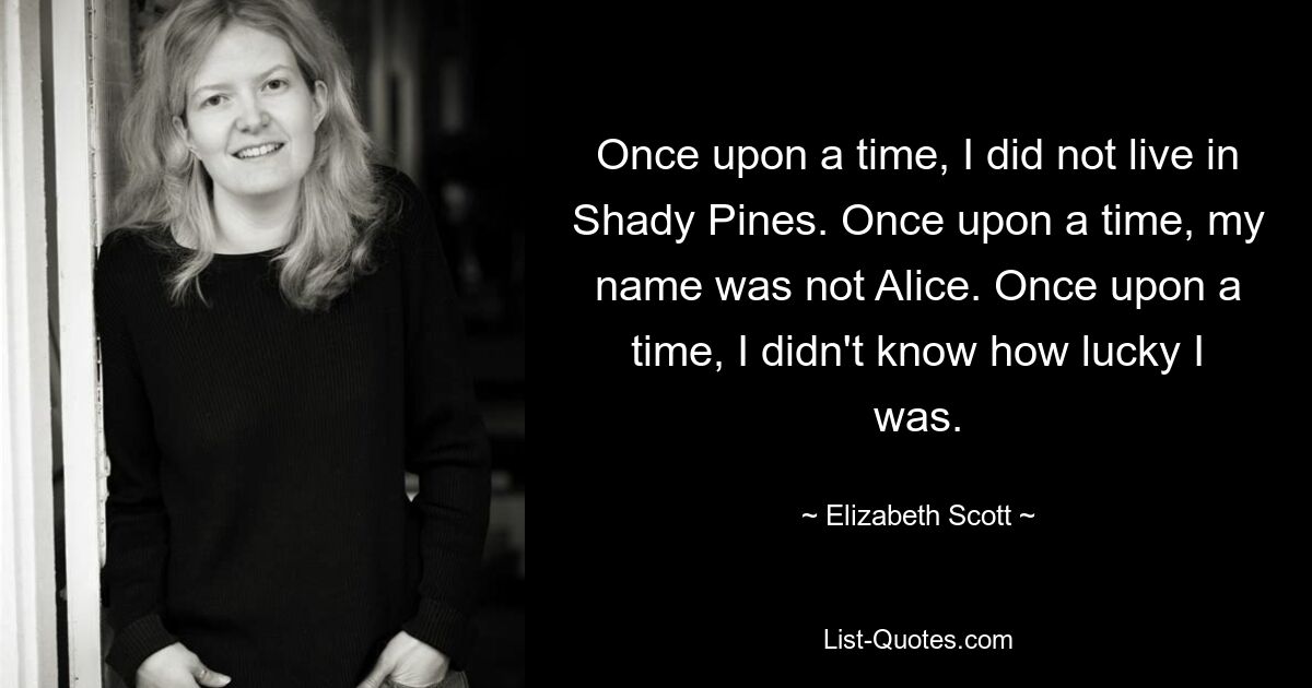 Once upon a time, I did not live in Shady Pines. Once upon a time, my name was not Alice. Once upon a time, I didn't know how lucky I was. — © Elizabeth Scott