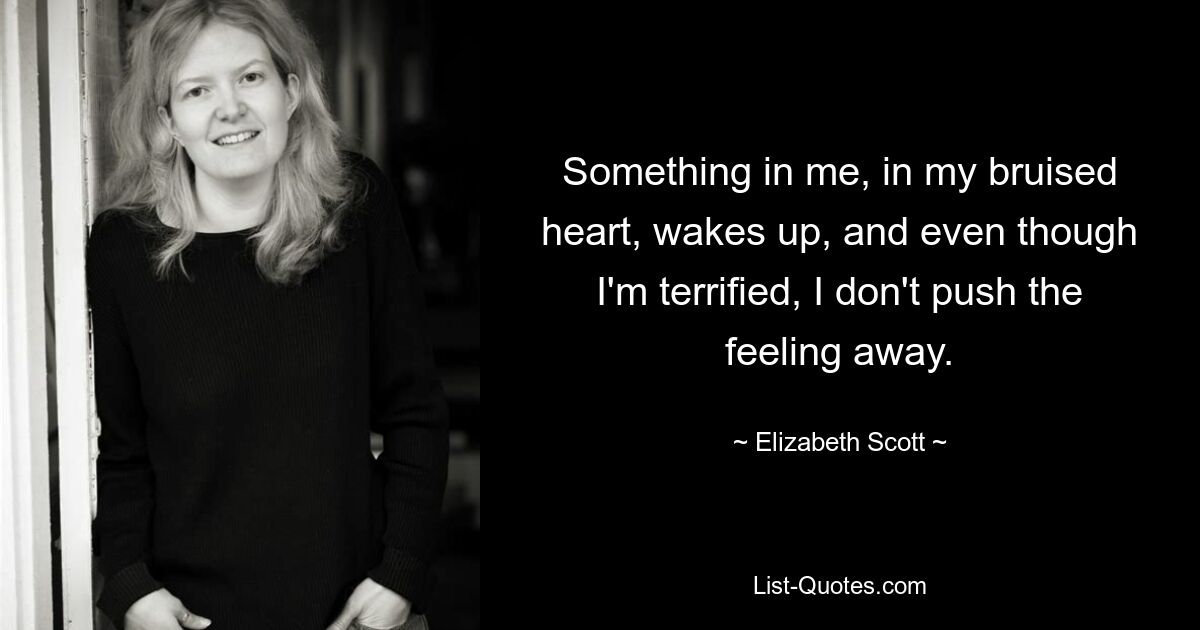 Something in me, in my bruised heart, wakes up, and even though I'm terrified, I don't push the feeling away. — © Elizabeth Scott