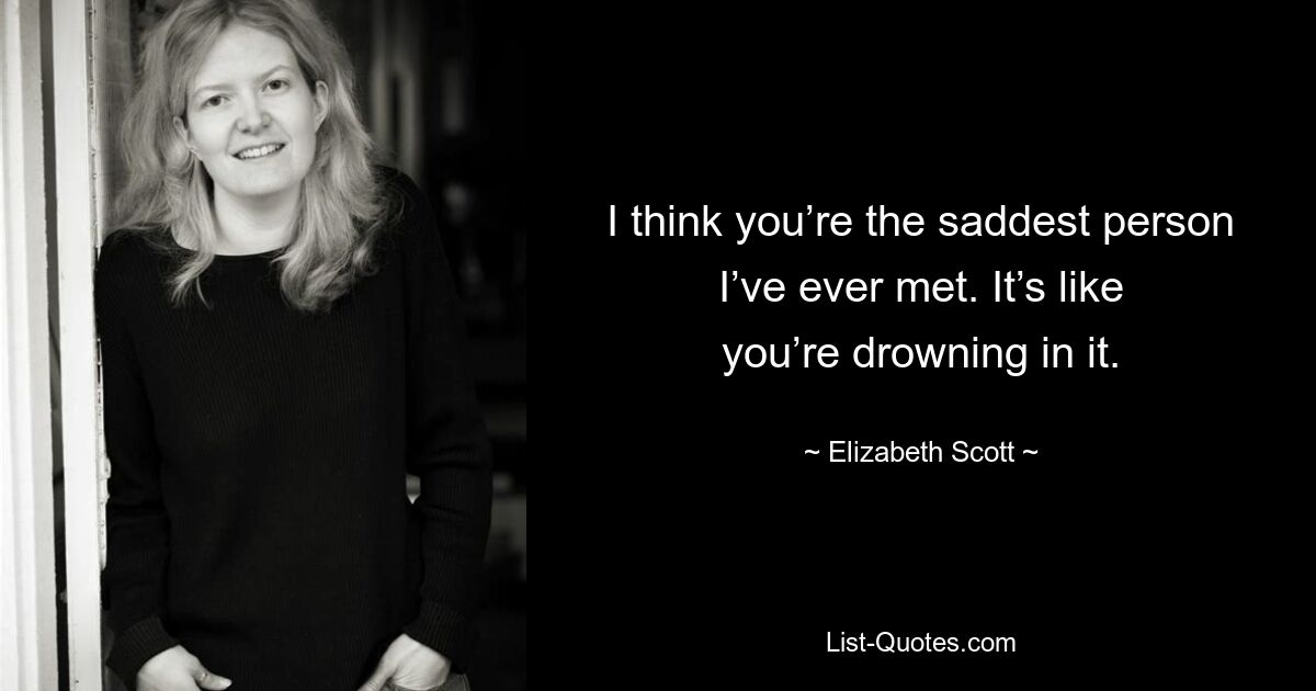 I think you’re the saddest person I’ve ever met. It’s like you’re drowning in it. — © Elizabeth Scott