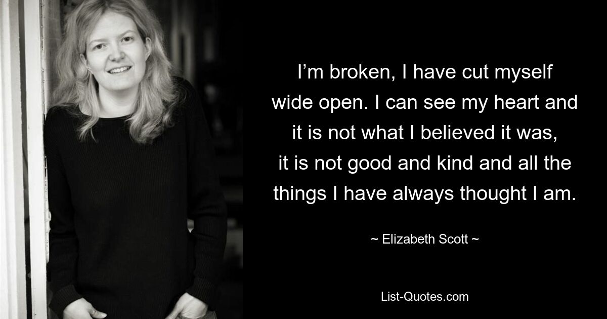 I’m broken, I have cut myself wide open. I can see my heart and it is not what I believed it was, it is not good and kind and all the things I have always thought I am. — © Elizabeth Scott