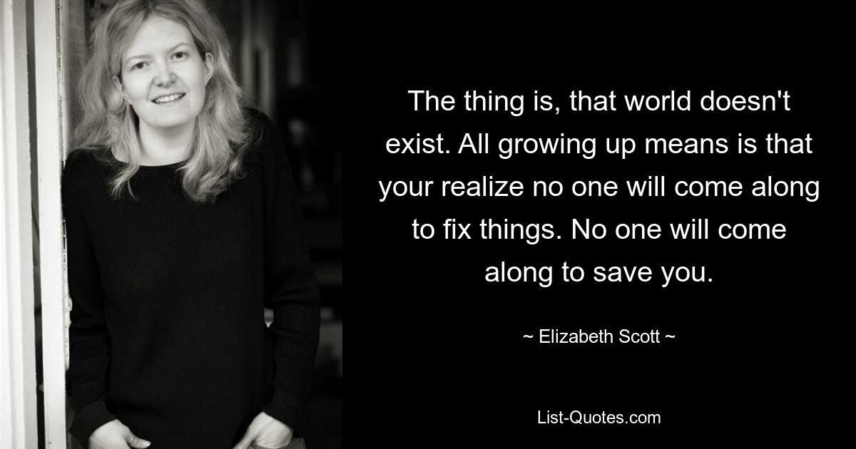 The thing is, that world doesn't exist. All growing up means is that your realize no one will come along to fix things. No one will come along to save you. — © Elizabeth Scott