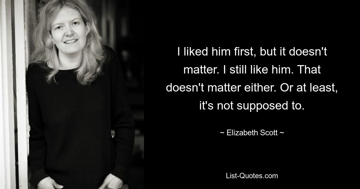 I liked him first, but it doesn't matter. I still like him. That doesn't matter either. Or at least, it's not supposed to. — © Elizabeth Scott