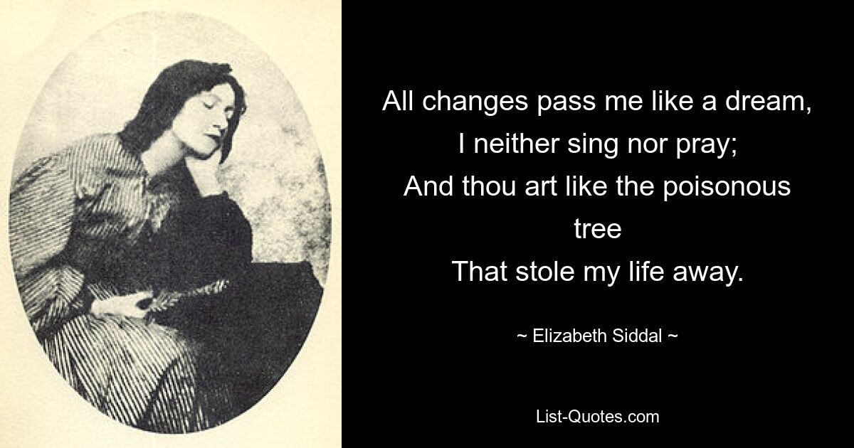 All changes pass me like a dream,
I neither sing nor pray;
And thou art like the poisonous tree
That stole my life away. — © Elizabeth Siddal