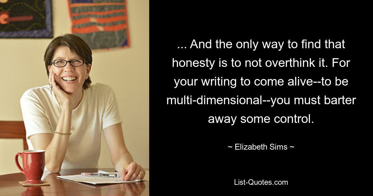 ... And the only way to find that honesty is to not overthink it. For your writing to come alive--to be multi-dimensional--you must barter away some control. — © Elizabeth Sims