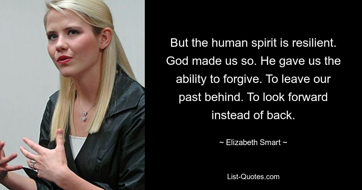 But the human spirit is resilient. God made us so. He gave us the ability to forgive. To leave our past behind. To look forward instead of back. — © Elizabeth Smart