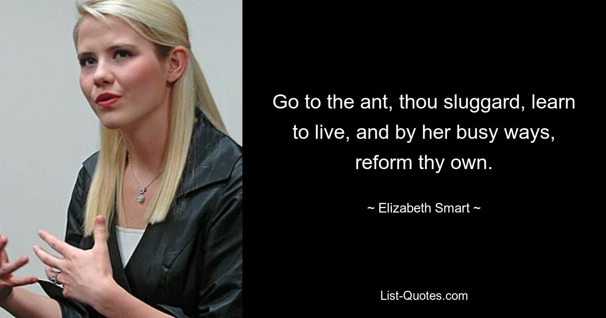 Go to the ant, thou sluggard, learn to live, and by her busy ways, reform thy own. — © Elizabeth Smart