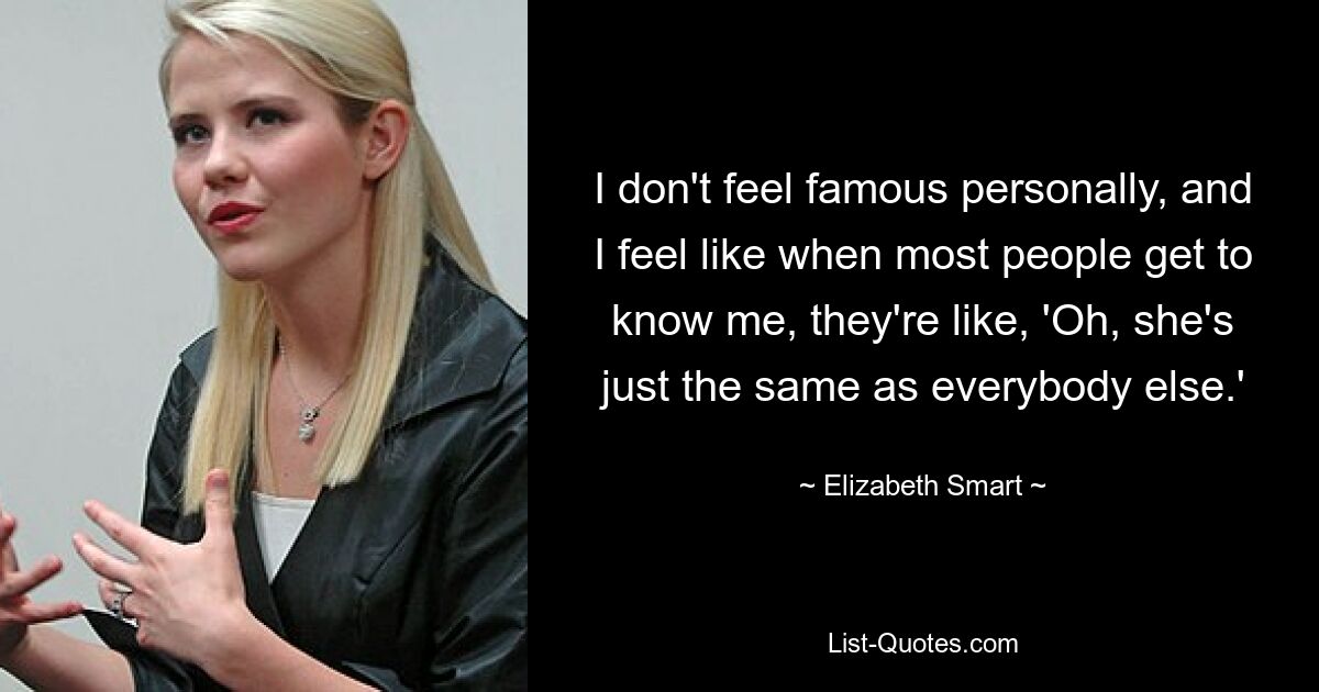 I don't feel famous personally, and I feel like when most people get to know me, they're like, 'Oh, she's just the same as everybody else.' — © Elizabeth Smart