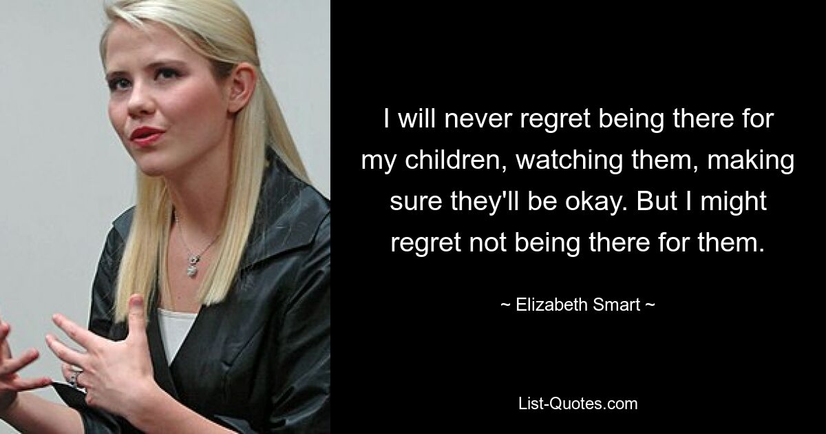 I will never regret being there for my children, watching them, making sure they'll be okay. But I might regret not being there for them. — © Elizabeth Smart