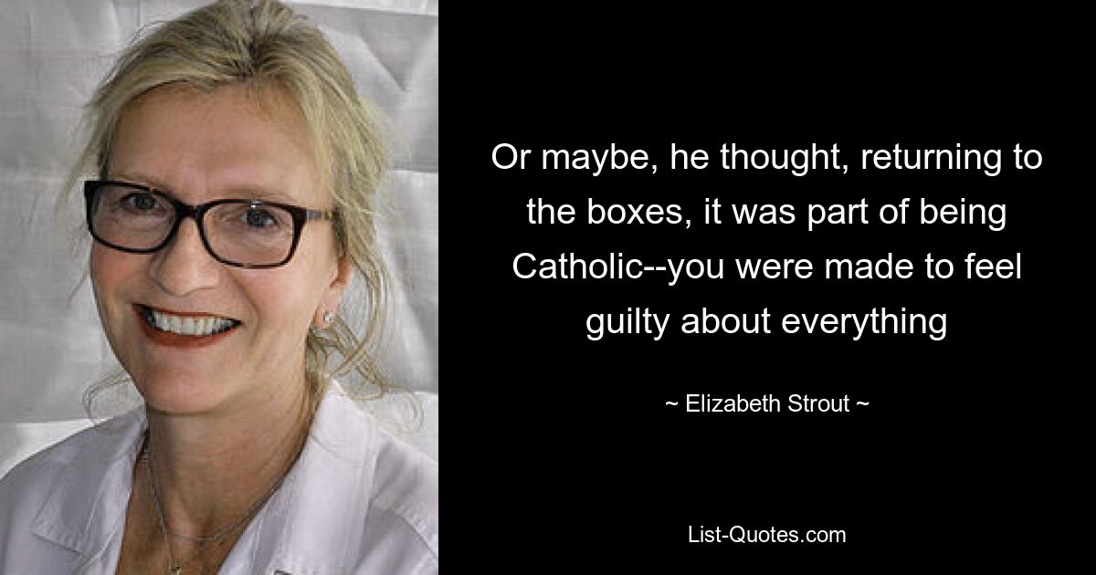 Or maybe, he thought, returning to the boxes, it was part of being Catholic--you were made to feel guilty about everything — © Elizabeth Strout