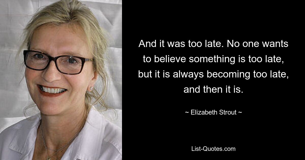 And it was too late. No one wants to believe something is too late, but it is always becoming too late, and then it is. — © Elizabeth Strout