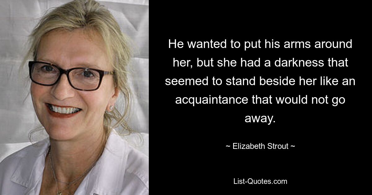 He wanted to put his arms around her, but she had a darkness that seemed to stand beside her like an acquaintance that would not go away. — © Elizabeth Strout