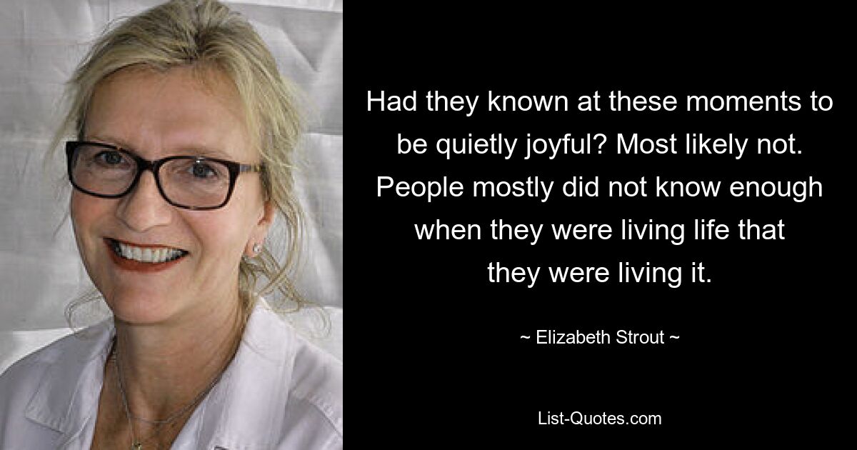 Had they known at these moments to be quietly joyful? Most likely not. People mostly did not know enough when they were living life that they were living it. — © Elizabeth Strout