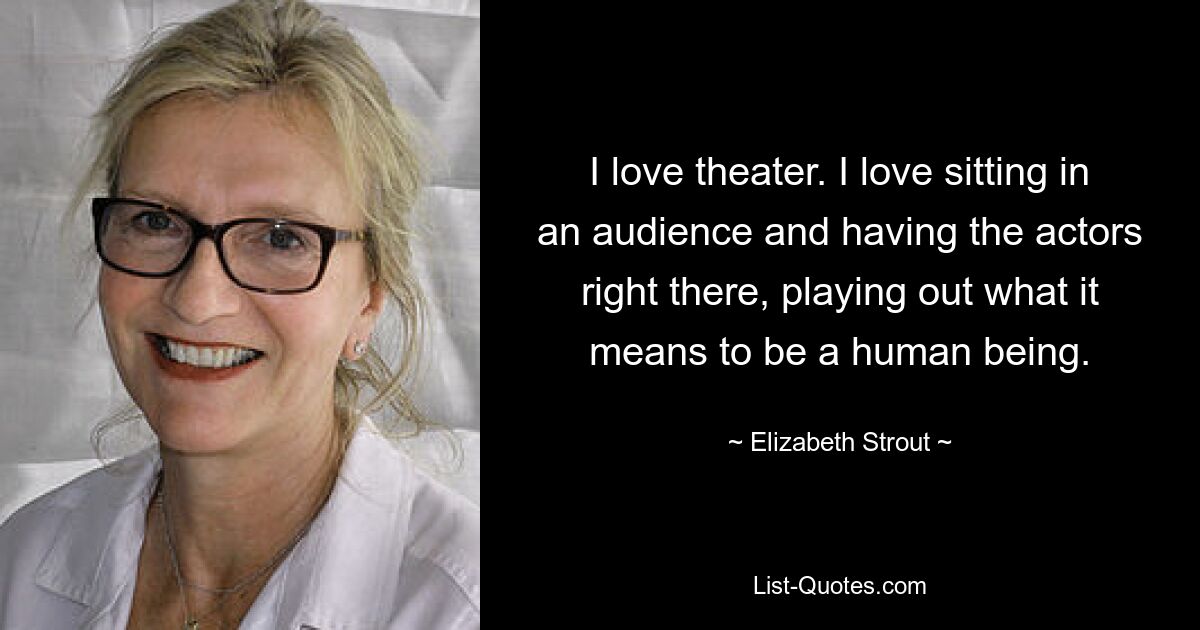 I love theater. I love sitting in an audience and having the actors right there, playing out what it means to be a human being. — © Elizabeth Strout