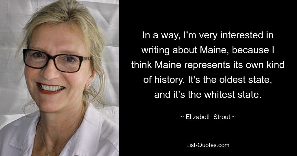 In a way, I'm very interested in writing about Maine, because I think Maine represents its own kind of history. It's the oldest state, and it's the whitest state. — © Elizabeth Strout