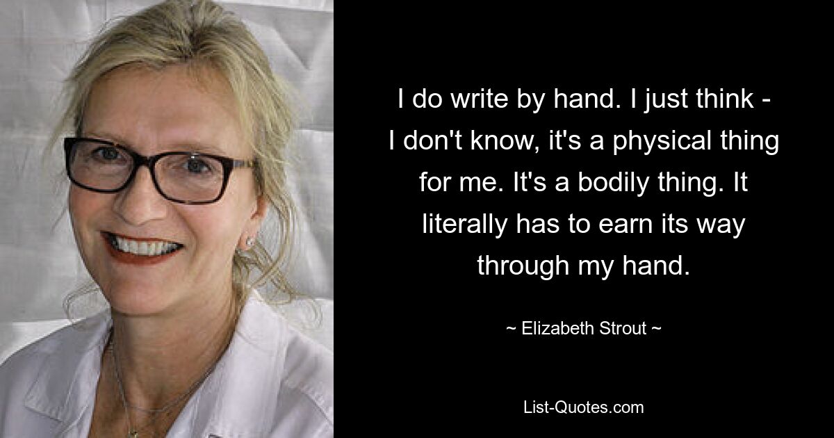 I do write by hand. I just think - I don't know, it's a physical thing for me. It's a bodily thing. It literally has to earn its way through my hand. — © Elizabeth Strout