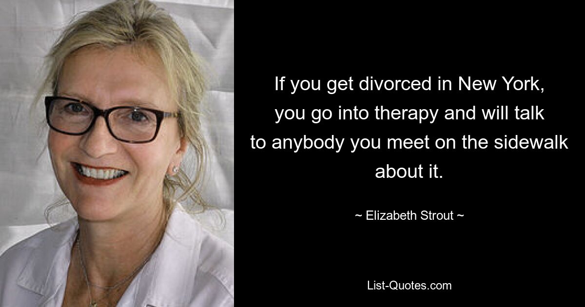 If you get divorced in New York, you go into therapy and will talk to anybody you meet on the sidewalk about it. — © Elizabeth Strout