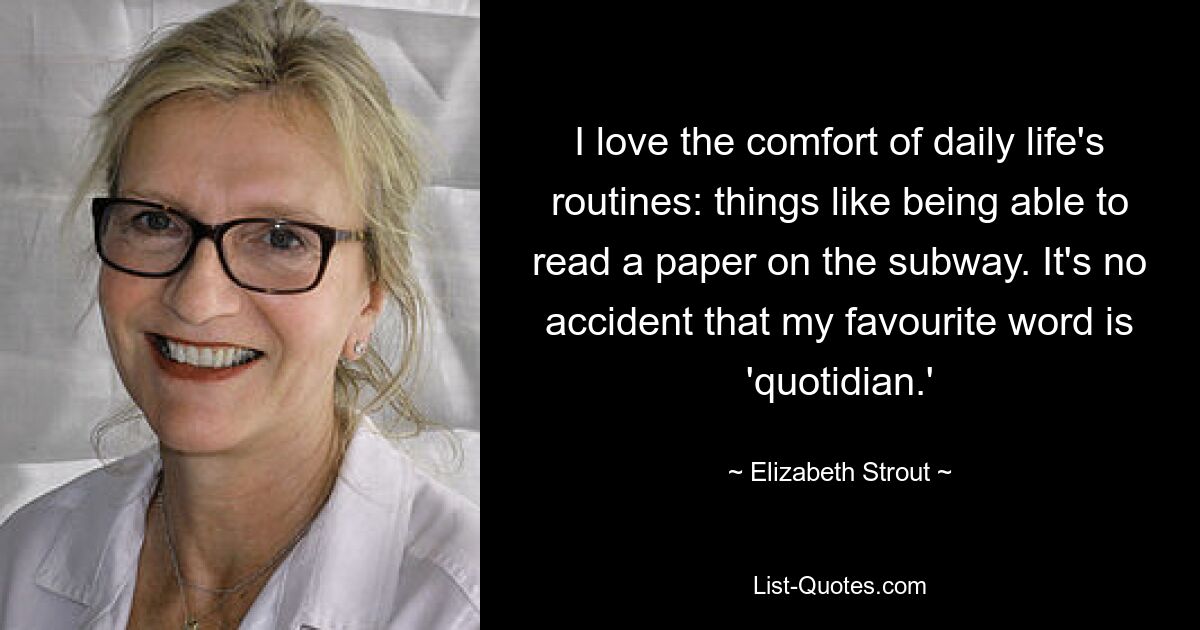 I love the comfort of daily life's routines: things like being able to read a paper on the subway. It's no accident that my favourite word is 'quotidian.' — © Elizabeth Strout