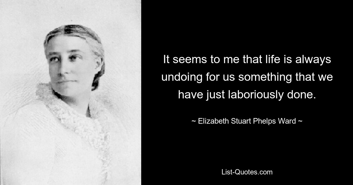 It seems to me that life is always undoing for us something that we have just laboriously done. — © Elizabeth Stuart Phelps Ward