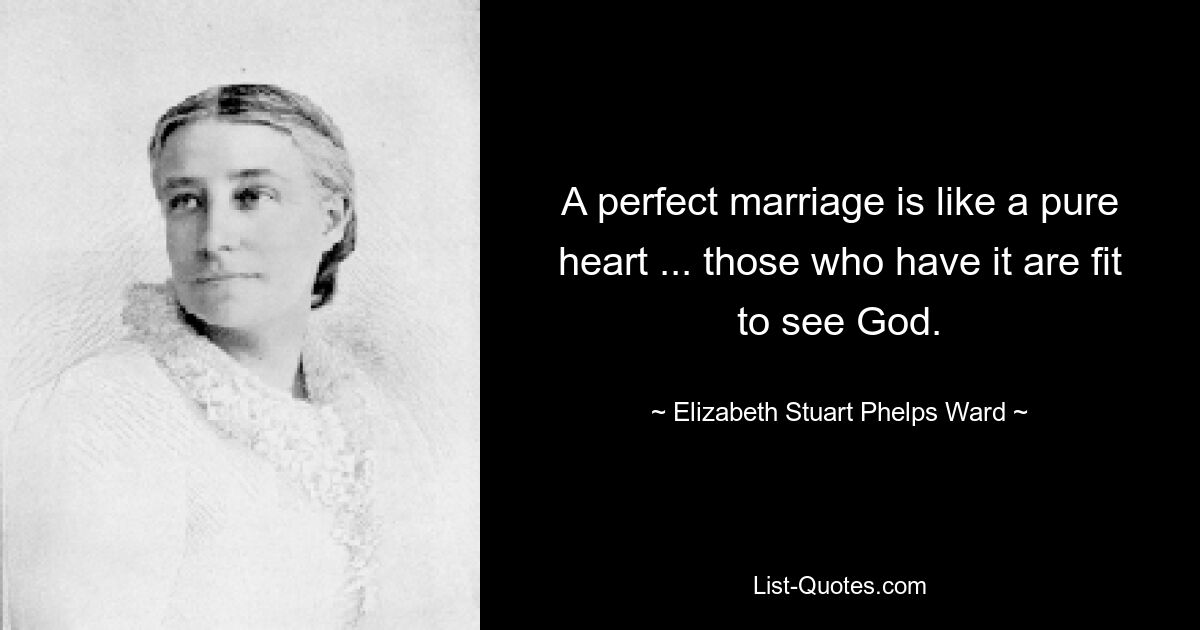 A perfect marriage is like a pure heart ... those who have it are fit to see God. — © Elizabeth Stuart Phelps Ward