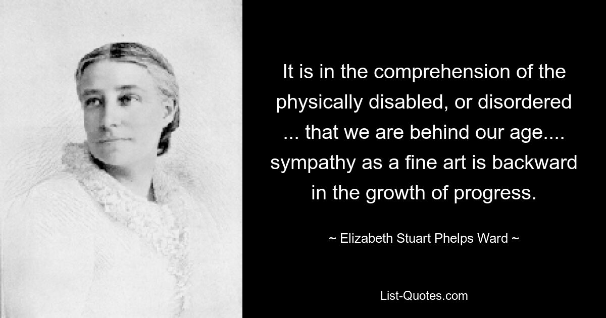 It is in the comprehension of the physically disabled, or disordered ... that we are behind our age.... sympathy as a fine art is backward in the growth of progress. — © Elizabeth Stuart Phelps Ward