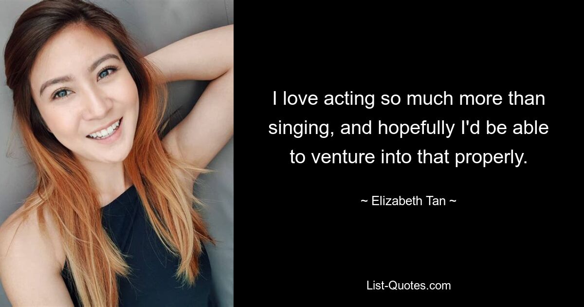 I love acting so much more than singing, and hopefully I'd be able to venture into that properly. — © Elizabeth Tan