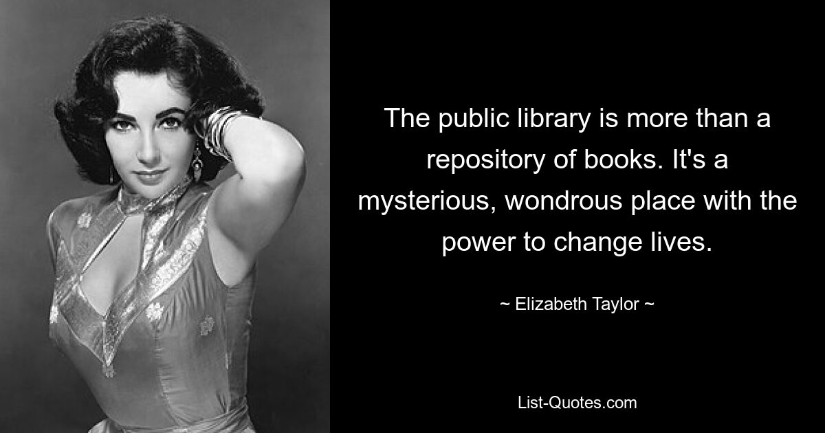 The public library is more than a repository of books. It's a mysterious, wondrous place with the power to change lives. — © Elizabeth Taylor