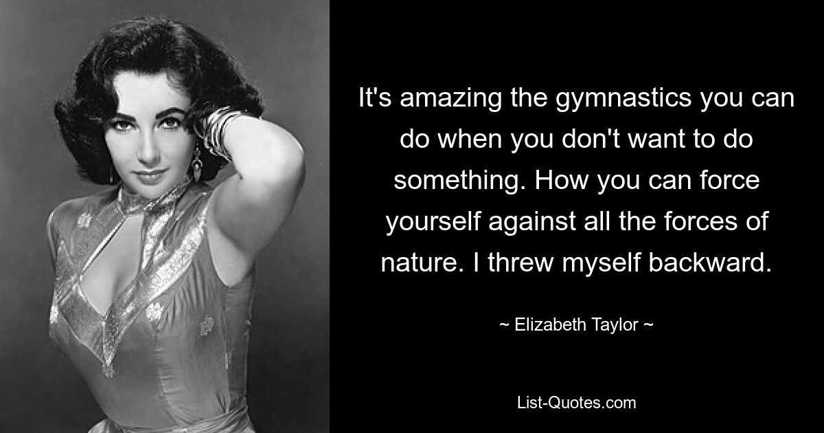 It's amazing the gymnastics you can do when you don't want to do something. How you can force yourself against all the forces of nature. I threw myself backward. — © Elizabeth Taylor