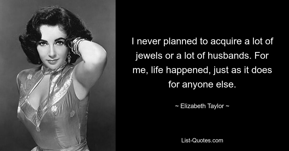 I never planned to acquire a lot of jewels or a lot of husbands. For me, life happened, just as it does for anyone else. — © Elizabeth Taylor